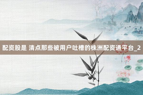 配资股是 清点那些被用户吐槽的株洲配资通平台_2