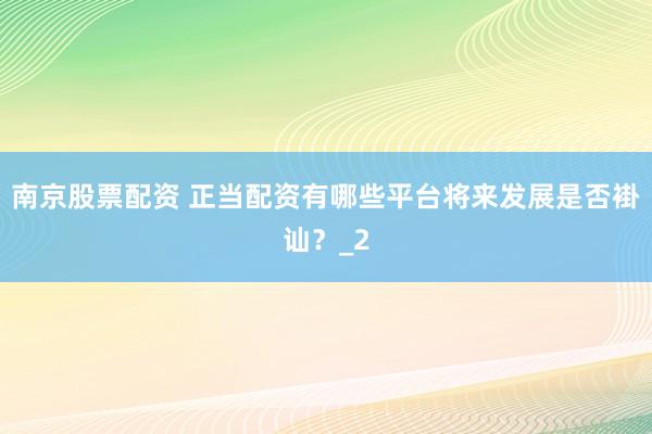 南京股票配资 正当配资有哪些平台将来发展是否褂讪？_2