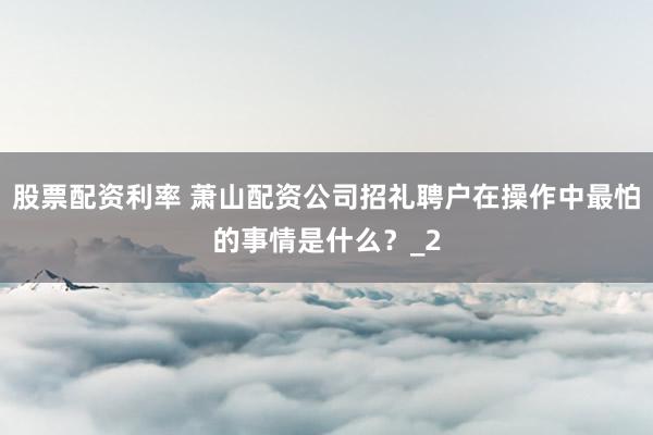 股票配资利率 萧山配资公司招礼聘户在操作中最怕的事情是什么？_2