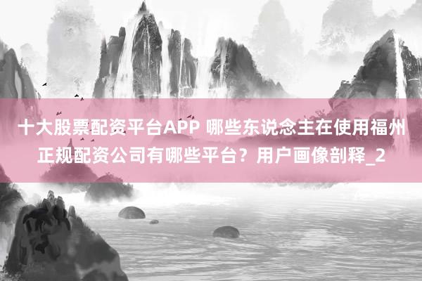 十大股票配资平台APP 哪些东说念主在使用福州正规配资公司有哪些平台？用户画像剖释_2