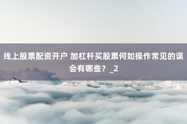 线上股票配资开户 加杠杆买股票何如操作常见的误会有哪些？_2