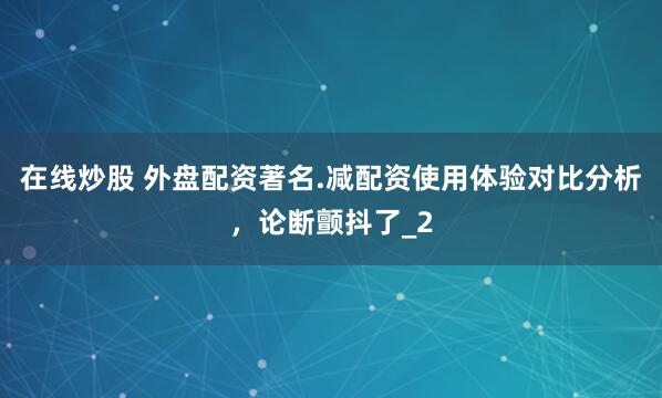 在线炒股 外盘配资著名.减配资使用体验对比分析，论断颤抖了_2