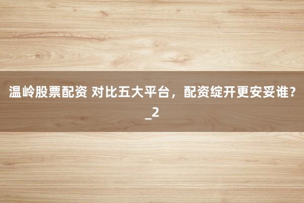 温岭股票配资 对比五大平台，配资绽开更安妥谁？_2