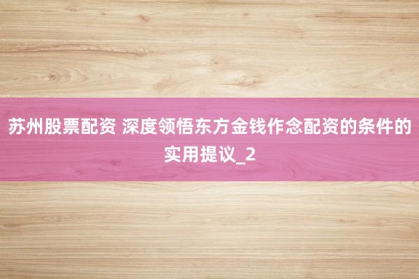 苏州股票配资 深度领悟东方金钱作念配资的条件的实用提议_2