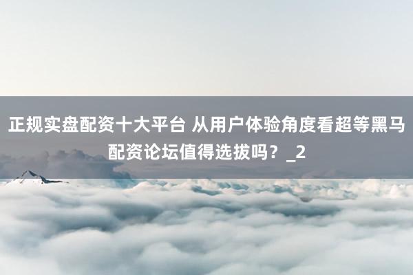 正规实盘配资十大平台 从用户体验角度看超等黑马配资论坛值得选拔吗？_2