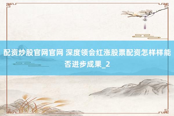 配资炒股官网官网 深度领会红涨股票配资怎样样能否进步成果_2
