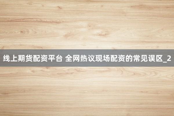 线上期货配资平台 全网热议现场配资的常见误区_2