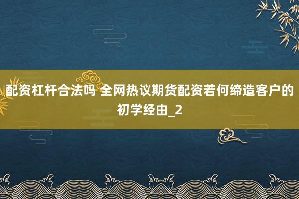 配资杠杆合法吗 全网热议期货配资若何缔造客户的初学经由_2