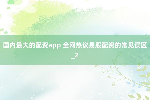 国内最大的配资app 全网热议易股配资的常见误区_2