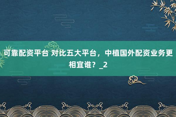 可靠配资平台 对比五大平台，中植国外配资业务更相宜谁？_2