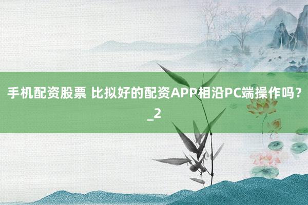 手机配资股票 比拟好的配资APP相沿PC端操作吗？_2