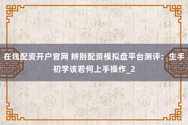 在线配资开户官网 辨别配资模拟盘平台测评：生手初学该若何上手操作_2