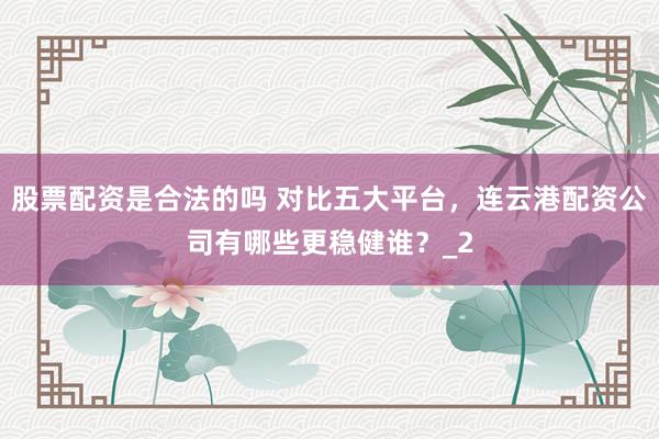 股票配资是合法的吗 对比五大平台，连云港配资公司有哪些更稳健谁？_2