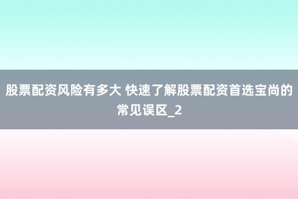 股票配资风险有多大 快速了解股票配资首选宝尚的常见误区_2