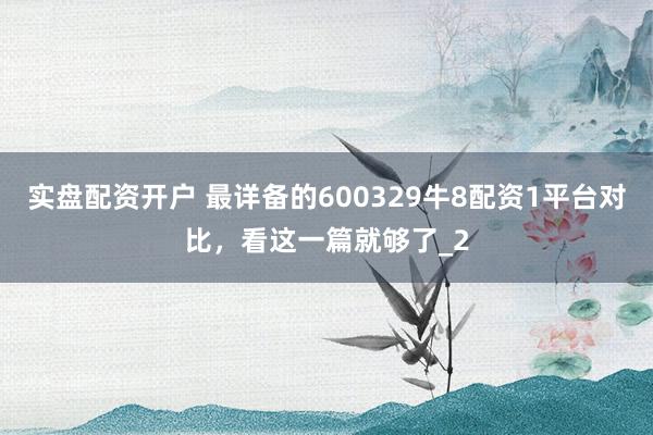 实盘配资开户 最详备的600329牛8配资1平台对比，看这一篇就够了_2