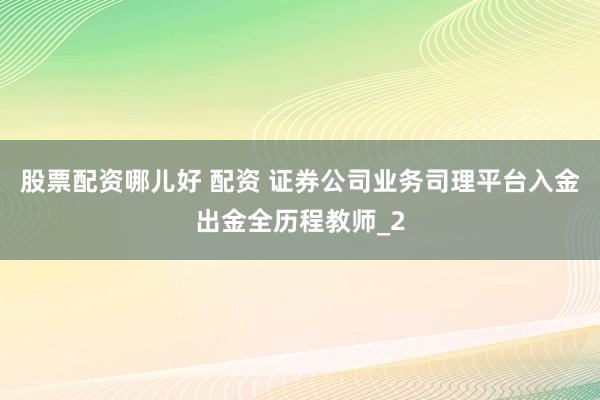 股票配资哪儿好 配资 证券公司业务司理平台入金出金全历程教师_2