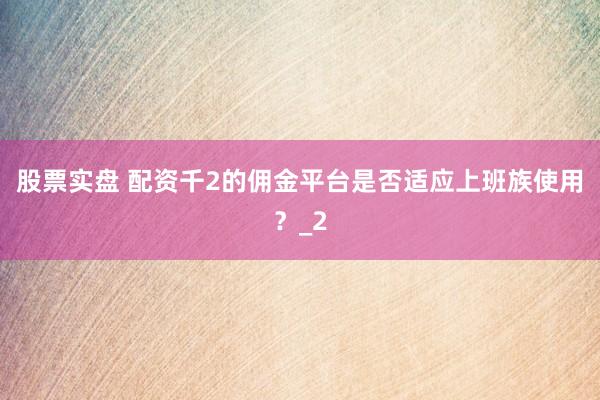 股票实盘 配资千2的佣金平台是否适应上班族使用？_2