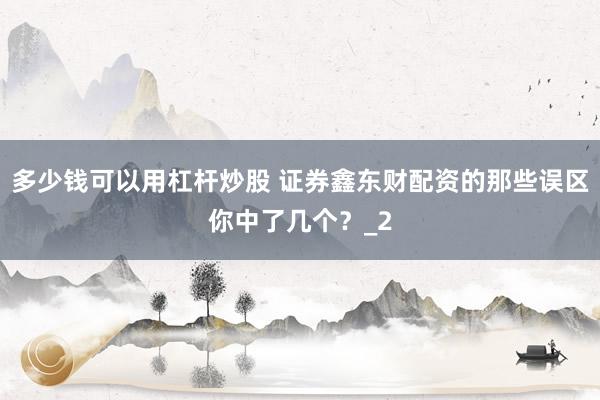 多少钱可以用杠杆炒股 证券鑫东财配资的那些误区你中了几个？_2