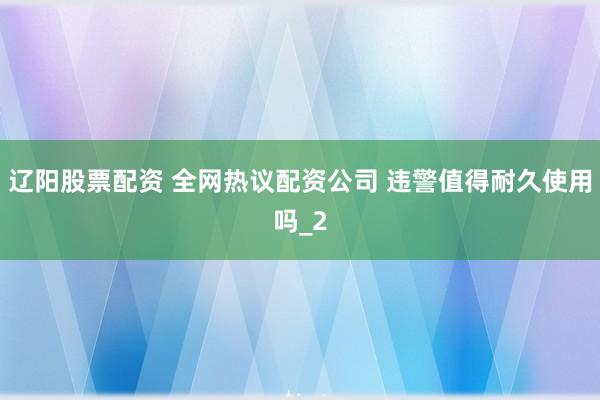 辽阳股票配资 全网热议配资公司 违警值得耐久使用吗_2