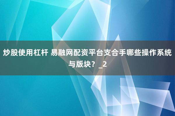 炒股使用杠杆 易融网配资平台支合手哪些操作系统与版块？_2