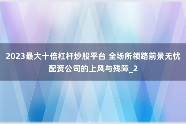 2023最大十倍杠杆炒股平台 全场所领路前景无忧配资公司的上风与残障_2