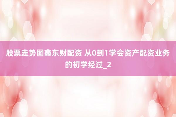 股票走势图鑫东财配资 从0到1学会资产配资业务的初学经过_2