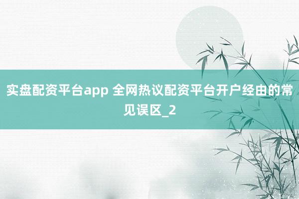 实盘配资平台app 全网热议配资平台开户经由的常见误区_2
