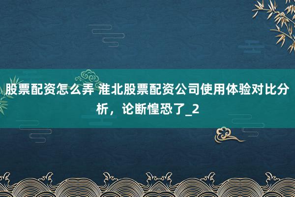 股票配资怎么弄 淮北股票配资公司使用体验对比分析，论断惶恐了_2