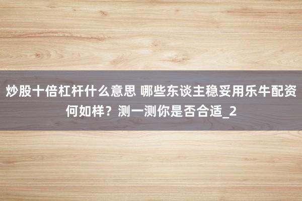 炒股十倍杠杆什么意思 哪些东谈主稳妥用乐牛配资何如样？测一测你是否合适_2