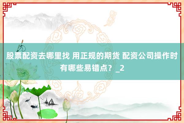 股票配资去哪里找 用正规的期货 配资公司操作时有哪些易错点？_2
