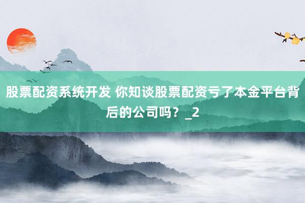 股票配资系统开发 你知谈股票配资亏了本金平台背后的公司吗？_2