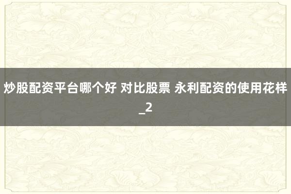 炒股配资平台哪个好 对比股票 永利配资的使用花样_2