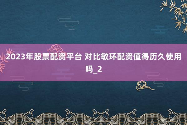 2023年股票配资平台 对比敏环配资值得历久使用吗_2
