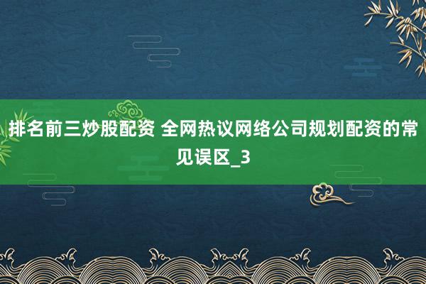 排名前三炒股配资 全网热议网络公司规划配资的常见误区_3