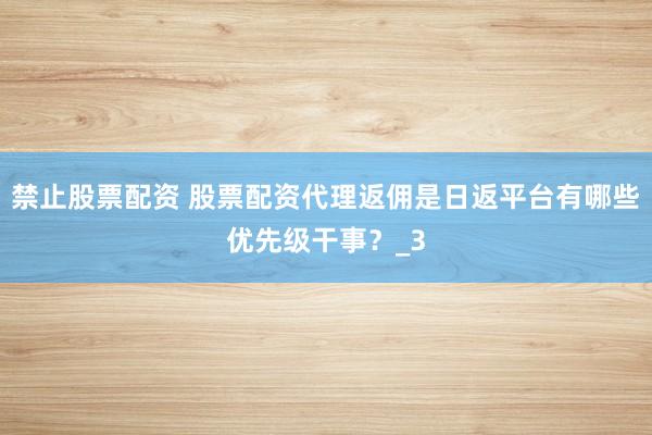 禁止股票配资 股票配资代理返佣是日返平台有哪些优先级干事？_3