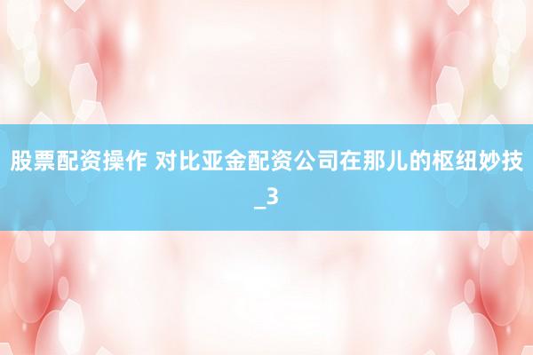 股票配资操作 对比亚金配资公司在那儿的枢纽妙技_3