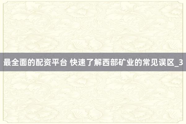 最全面的配资平台 快速了解西部矿业的常见误区_3
