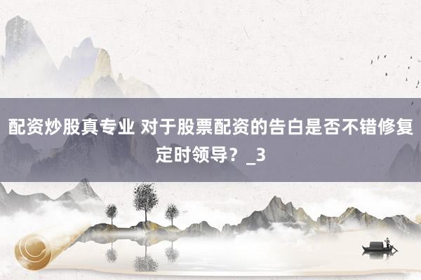 配资炒股真专业 对于股票配资的告白是否不错修复定时领导？_3