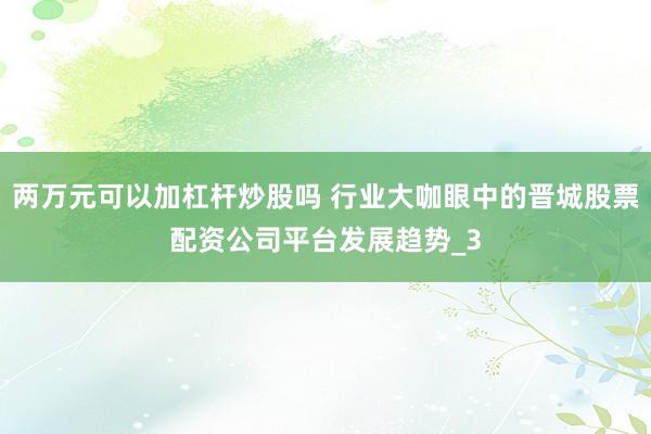 两万元可以加杠杆炒股吗 行业大咖眼中的晋城股票配资公司平台发展趋势_3