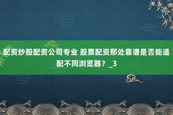 配资炒股配资公司专业 股票配资那处靠谱是否能适配不同浏览器？_3