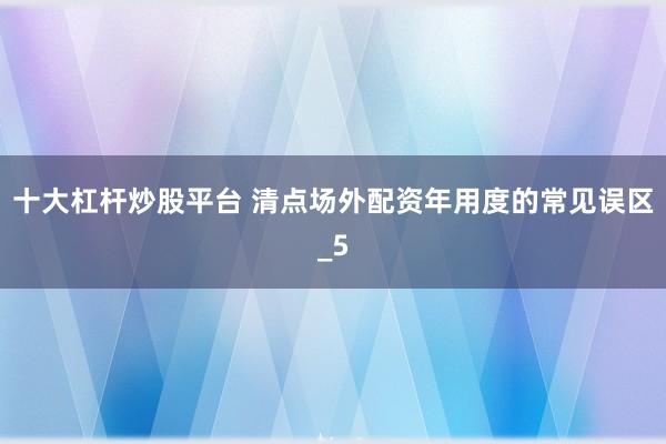 十大杠杆炒股平台 清点场外配资年用度的常见误区_5