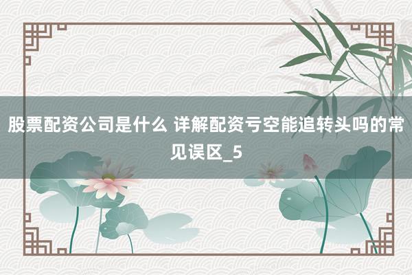 股票配资公司是什么 详解配资亏空能追转头吗的常见误区_5