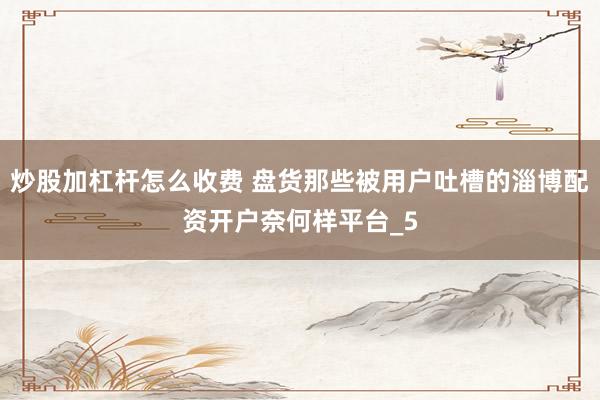 炒股加杠杆怎么收费 盘货那些被用户吐槽的淄博配资开户奈何样平台_5