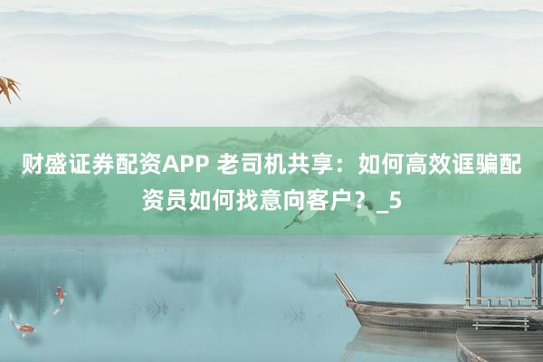 财盛证券配资APP 老司机共享：如何高效诓骗配资员如何找意向客户？_5
