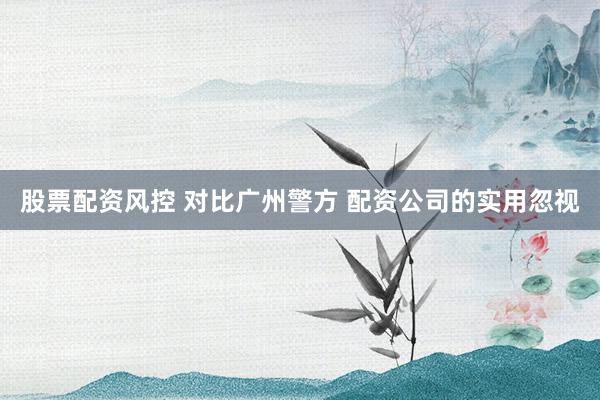 股票配资风控 对比广州警方 配资公司的实用忽视