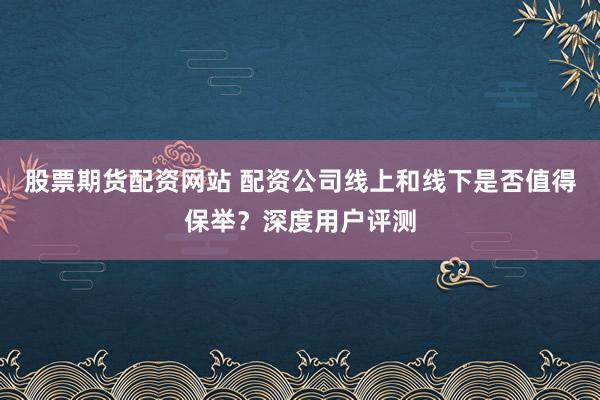股票期货配资网站 配资公司线上和线下是否值得保举？深度用户评测