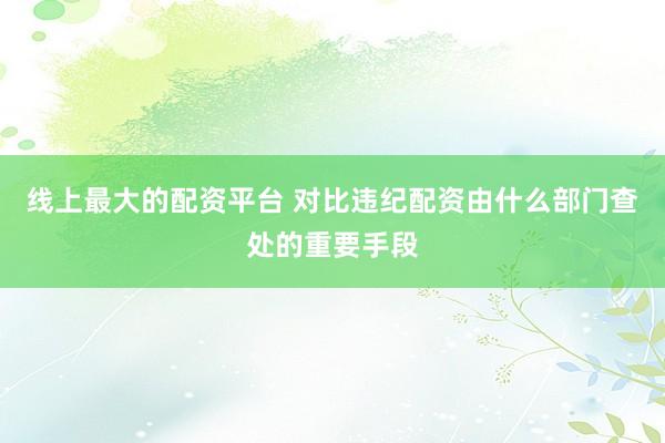 线上最大的配资平台 对比违纪配资由什么部门查处的重要手段