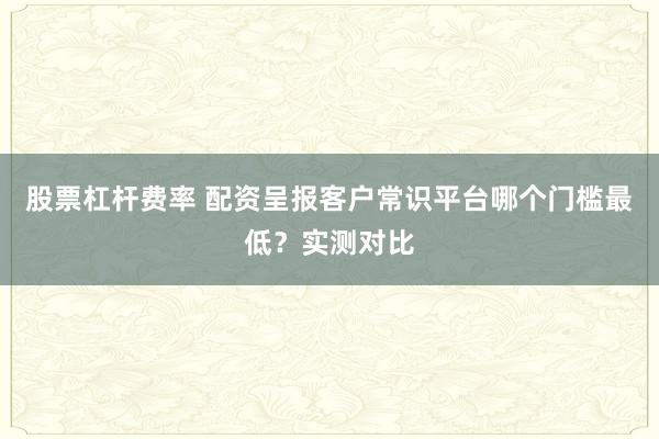 股票杠杆费率 配资呈报客户常识平台哪个门槛最低？实测对比