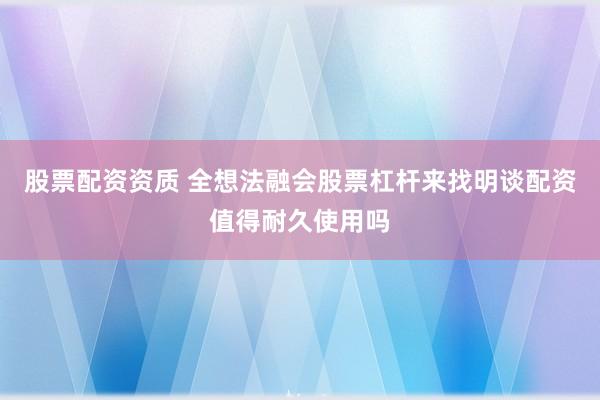 股票配资资质 全想法融会股票杠杆来找明谈配资值得耐久使用吗
