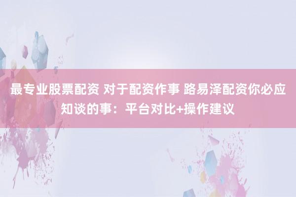 最专业股票配资 对于配资作事 路易泽配资你必应知谈的事：平台对比+操作建议